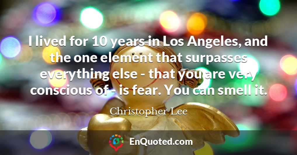 I lived for 10 years in Los Angeles, and the one element that surpasses everything else - that you are very conscious of - is fear. You can smell it.