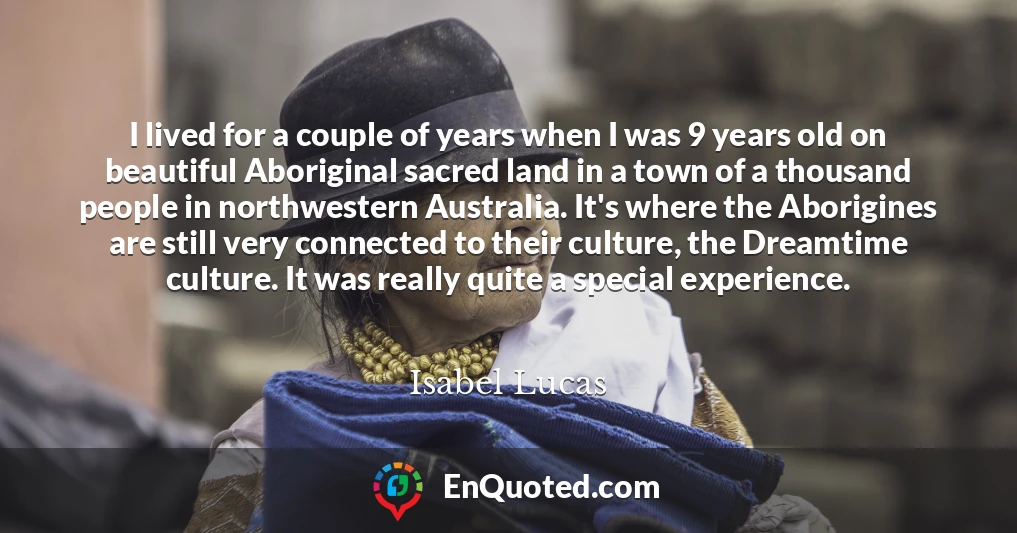 I lived for a couple of years when I was 9 years old on beautiful Aboriginal sacred land in a town of a thousand people in northwestern Australia. It's where the Aborigines are still very connected to their culture, the Dreamtime culture. It was really quite a special experience.
