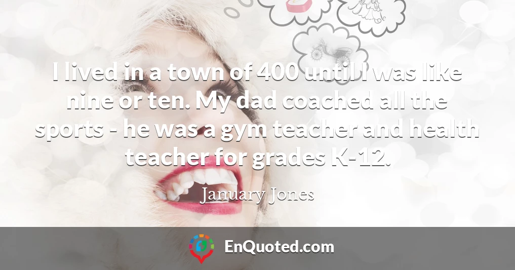 I lived in a town of 400 until I was like nine or ten. My dad coached all the sports - he was a gym teacher and health teacher for grades K-12.