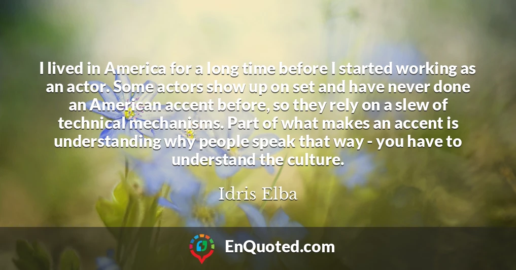 I lived in America for a long time before I started working as an actor. Some actors show up on set and have never done an American accent before, so they rely on a slew of technical mechanisms. Part of what makes an accent is understanding why people speak that way - you have to understand the culture.