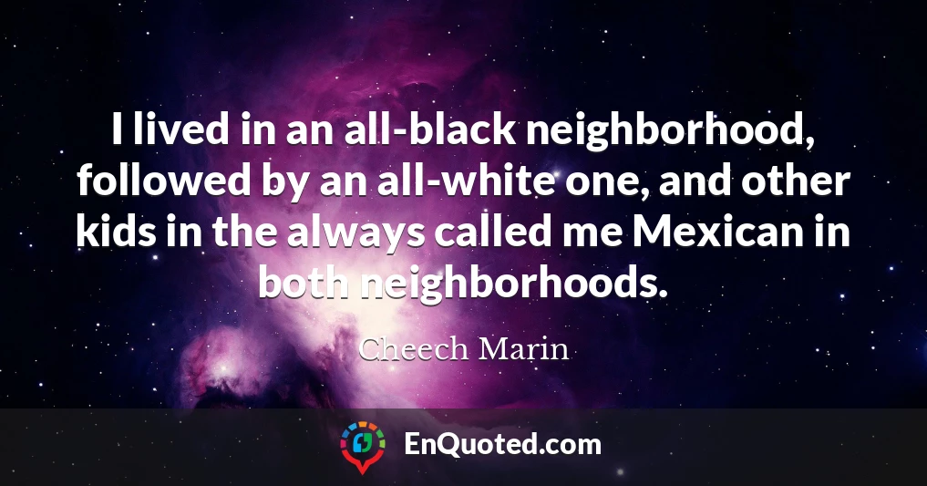 I lived in an all-black neighborhood, followed by an all-white one, and other kids in the always called me Mexican in both neighborhoods.