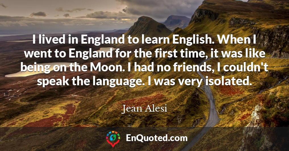 I lived in England to learn English. When I went to England for the first time, it was like being on the Moon. I had no friends, I couldn't speak the language. I was very isolated.