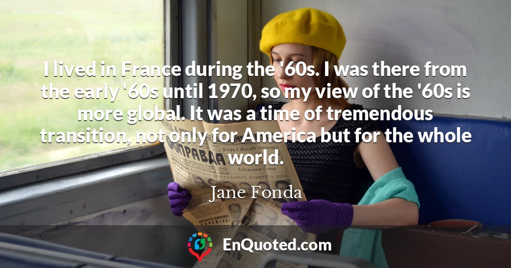 I lived in France during the '60s. I was there from the early '60s until 1970, so my view of the '60s is more global. It was a time of tremendous transition, not only for America but for the whole world.
