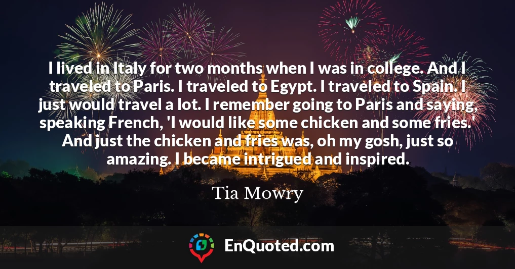 I lived in Italy for two months when I was in college. And I traveled to Paris. I traveled to Egypt. I traveled to Spain. I just would travel a lot. I remember going to Paris and saying, speaking French, 'I would like some chicken and some fries.' And just the chicken and fries was, oh my gosh, just so amazing. I became intrigued and inspired.