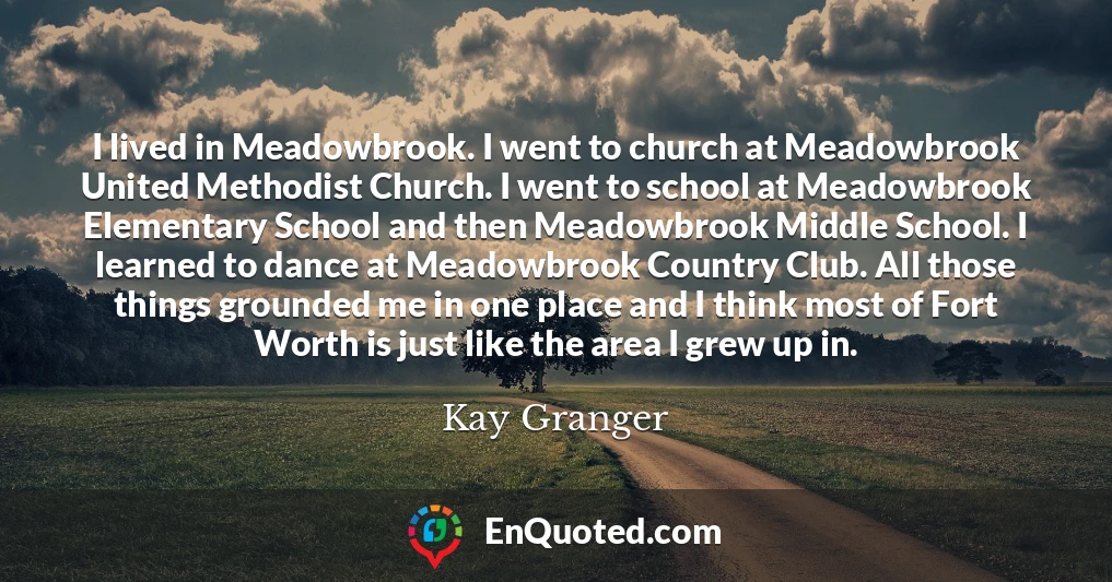 I lived in Meadowbrook. I went to church at Meadowbrook United Methodist Church. I went to school at Meadowbrook Elementary School and then Meadowbrook Middle School. I learned to dance at Meadowbrook Country Club. All those things grounded me in one place and I think most of Fort Worth is just like the area I grew up in.