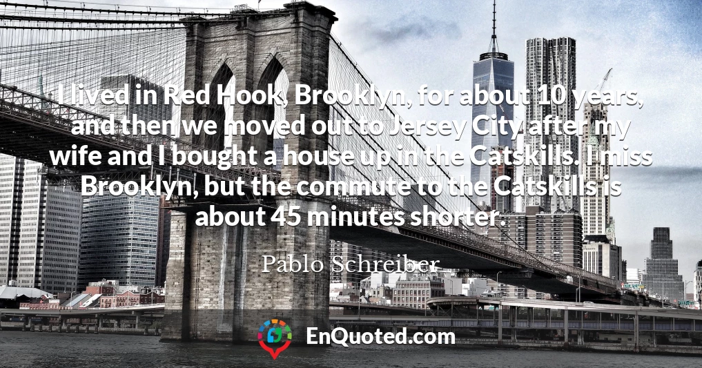 I lived in Red Hook, Brooklyn, for about 10 years, and then we moved out to Jersey City after my wife and I bought a house up in the Catskills. I miss Brooklyn, but the commute to the Catskills is about 45 minutes shorter.