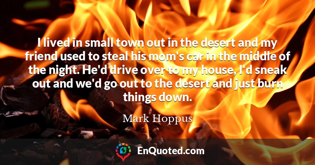 I lived in small town out in the desert and my friend used to steal his mom's car in the middle of the night. He'd drive over to my house, I'd sneak out and we'd go out to the desert and just burn things down.