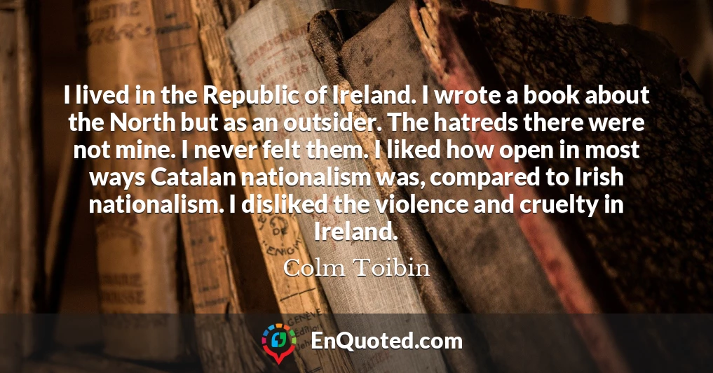 I lived in the Republic of Ireland. I wrote a book about the North but as an outsider. The hatreds there were not mine. I never felt them. I liked how open in most ways Catalan nationalism was, compared to Irish nationalism. I disliked the violence and cruelty in Ireland.