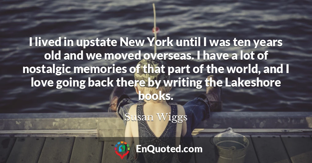 I lived in upstate New York until I was ten years old and we moved overseas. I have a lot of nostalgic memories of that part of the world, and I love going back there by writing the Lakeshore books.