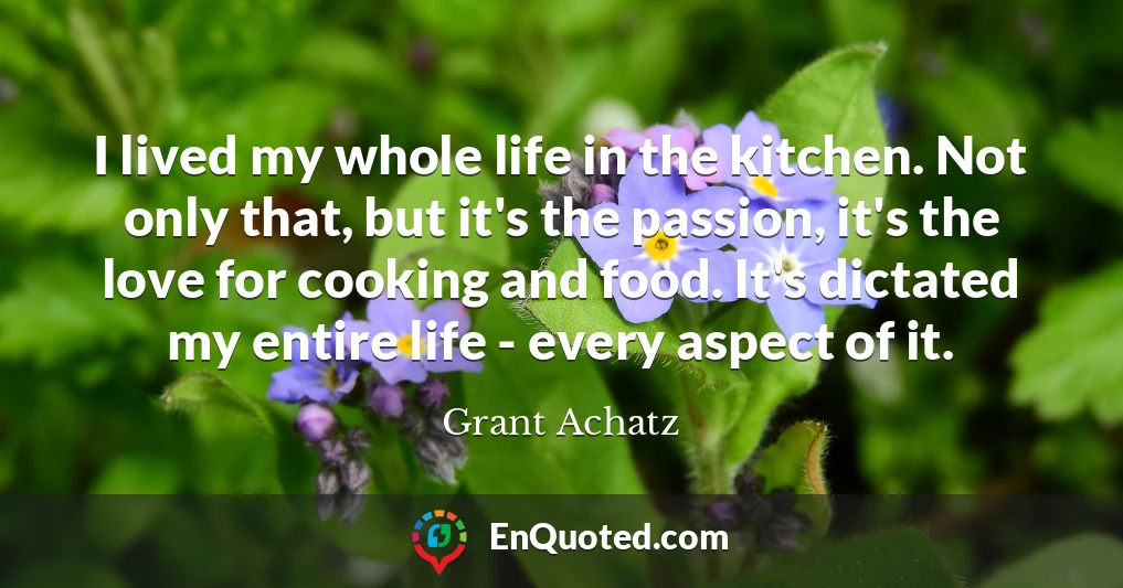 I lived my whole life in the kitchen. Not only that, but it's the passion, it's the love for cooking and food. It's dictated my entire life - every aspect of it.
