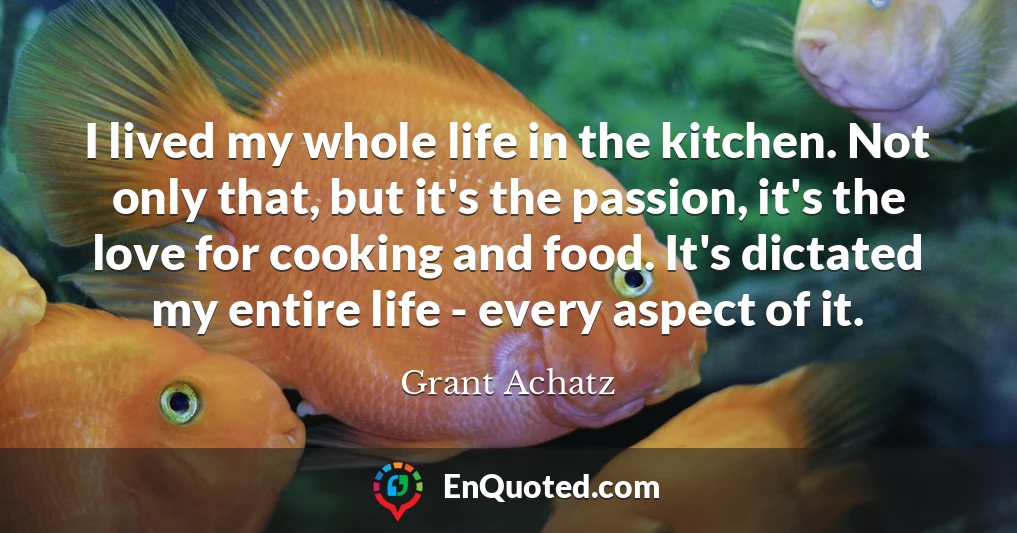 I lived my whole life in the kitchen. Not only that, but it's the passion, it's the love for cooking and food. It's dictated my entire life - every aspect of it.