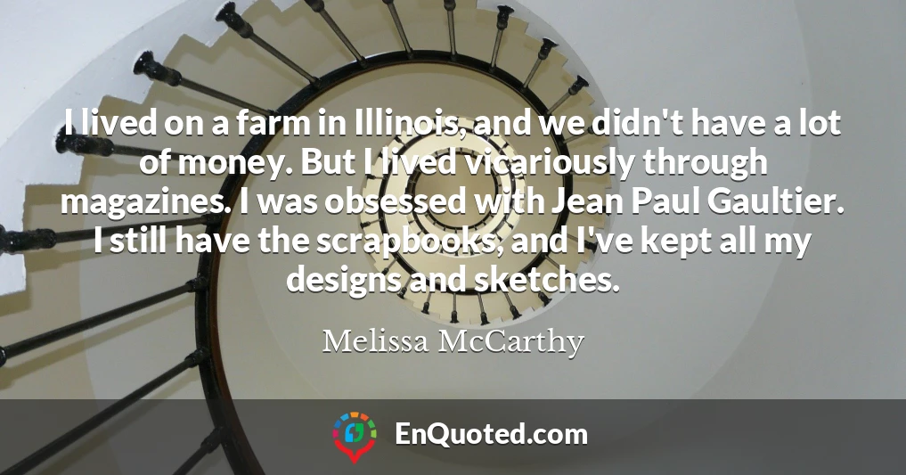 I lived on a farm in Illinois, and we didn't have a lot of money. But I lived vicariously through magazines. I was obsessed with Jean Paul Gaultier. I still have the scrapbooks, and I've kept all my designs and sketches.