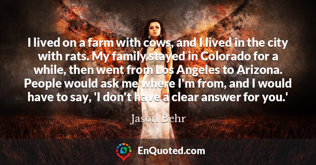 I lived on a farm with cows, and I lived in the city with rats. My family stayed in Colorado for a while, then went from Los Angeles to Arizona. People would ask me where I'm from, and I would have to say, 'I don't have a clear answer for you.'