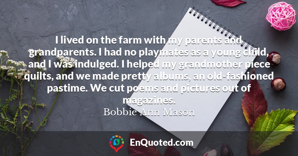 I lived on the farm with my parents and grandparents. I had no playmates as a young child, and I was indulged. I helped my grandmother piece quilts, and we made pretty albums, an old-fashioned pastime. We cut poems and pictures out of magazines.
