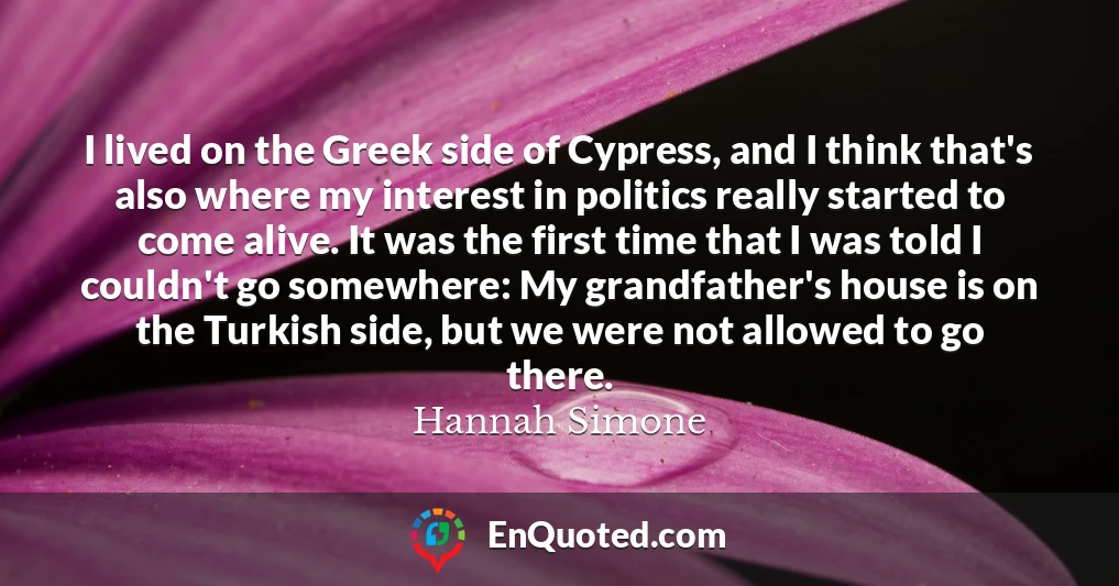 I lived on the Greek side of Cypress, and I think that's also where my interest in politics really started to come alive. It was the first time that I was told I couldn't go somewhere: My grandfather's house is on the Turkish side, but we were not allowed to go there.