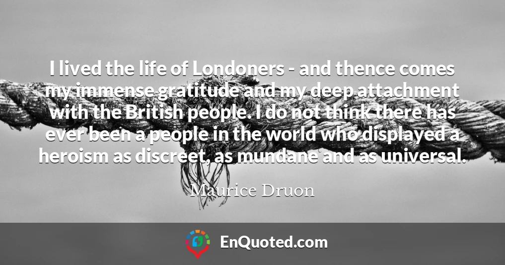 I lived the life of Londoners - and thence comes my immense gratitude and my deep attachment with the British people. I do not think there has ever been a people in the world who displayed a heroism as discreet, as mundane and as universal.