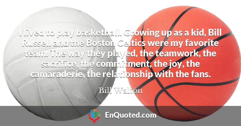 I lived to play basketball. Growing up as a kid, Bill Russell and the Boston Celtics were my favorite team. The way they played, the teamwork, the sacrifice, the commitment, the joy, the camaraderie, the relationship with the fans.