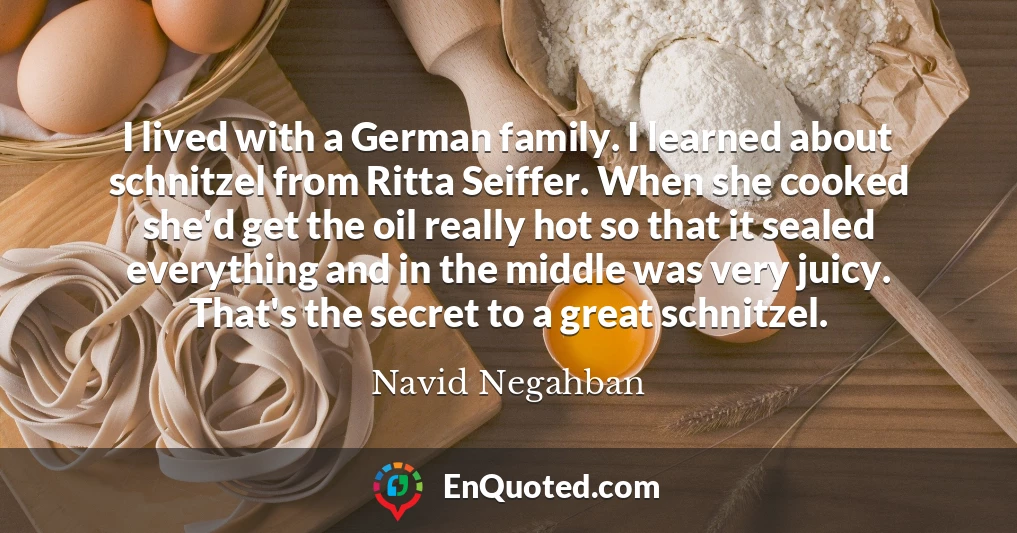 I lived with a German family. I learned about schnitzel from Ritta Seiffer. When she cooked she'd get the oil really hot so that it sealed everything and in the middle was very juicy. That's the secret to a great schnitzel.