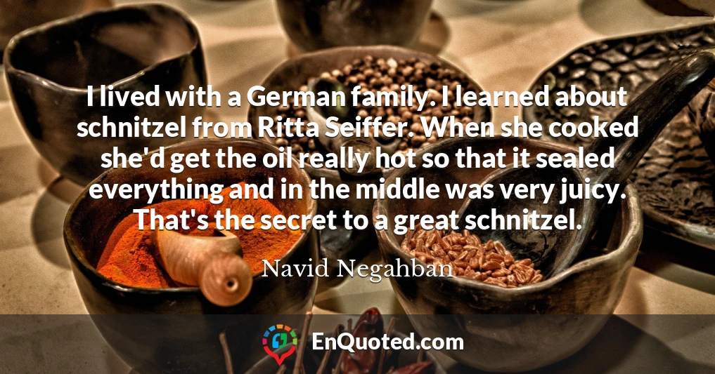 I lived with a German family. I learned about schnitzel from Ritta Seiffer. When she cooked she'd get the oil really hot so that it sealed everything and in the middle was very juicy. That's the secret to a great schnitzel.