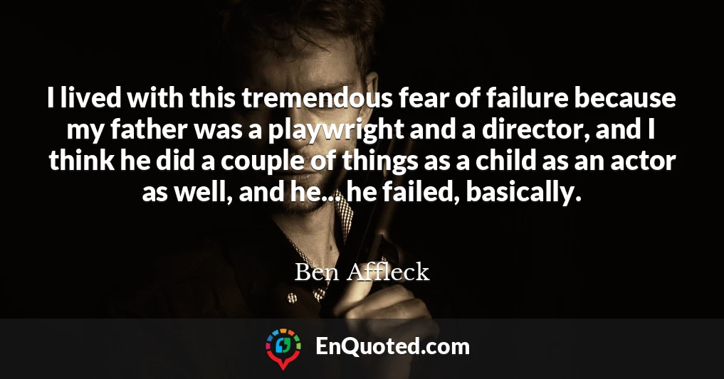 I lived with this tremendous fear of failure because my father was a playwright and a director, and I think he did a couple of things as a child as an actor as well, and he... he failed, basically.