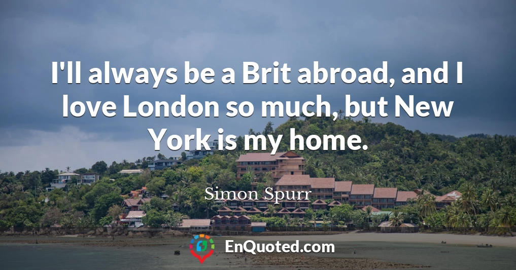 I'll always be a Brit abroad, and I love London so much, but New York is my home.