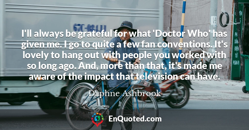 I'll always be grateful for what 'Doctor Who' has given me. I go to quite a few fan conventions. It's lovely to hang out with people you worked with so long ago. And, more than that, it's made me aware of the impact that television can have.