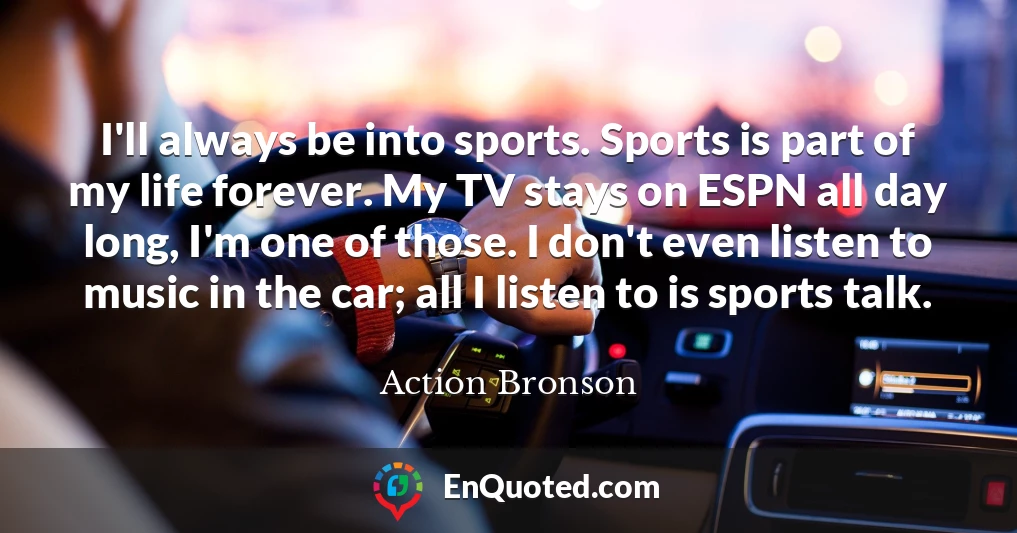 I'll always be into sports. Sports is part of my life forever. My TV stays on ESPN all day long, I'm one of those. I don't even listen to music in the car; all I listen to is sports talk.