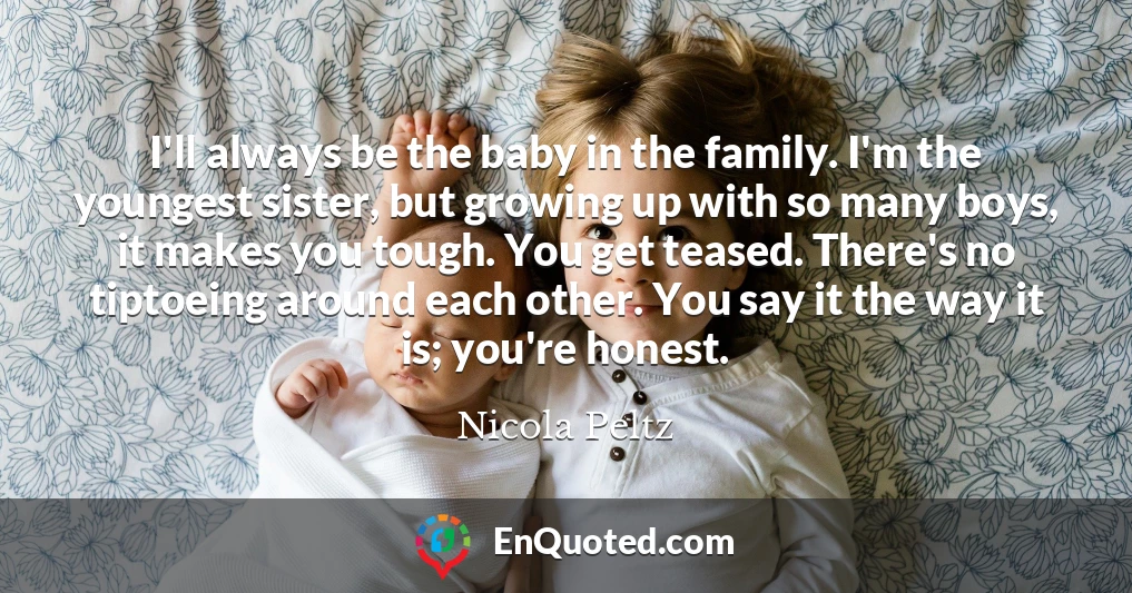 I'll always be the baby in the family. I'm the youngest sister, but growing up with so many boys, it makes you tough. You get teased. There's no tiptoeing around each other. You say it the way it is; you're honest.