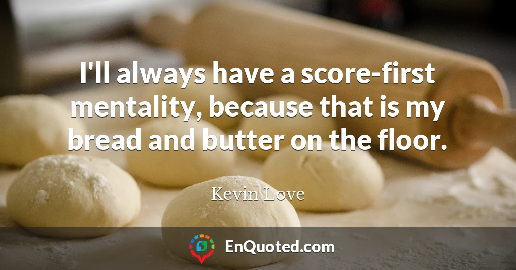 I'll always have a score-first mentality, because that is my bread and butter on the floor.