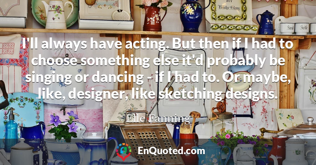 I'll always have acting. But then if I had to choose something else it'd probably be singing or dancing - if I had to. Or maybe, like, designer, like sketching designs.