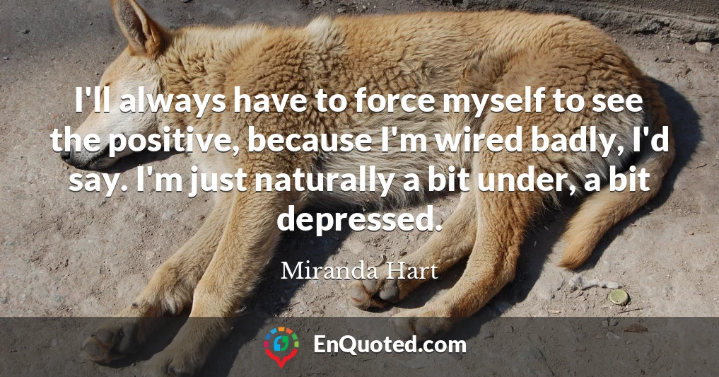 I'll always have to force myself to see the positive, because I'm wired badly, I'd say. I'm just naturally a bit under, a bit depressed.