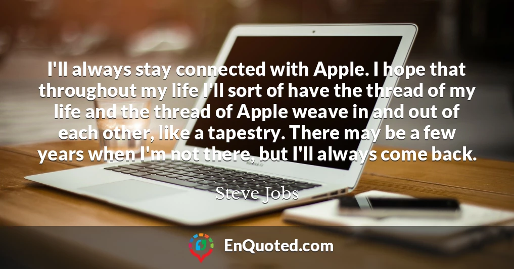 I'll always stay connected with Apple. I hope that throughout my life I'll sort of have the thread of my life and the thread of Apple weave in and out of each other, like a tapestry. There may be a few years when I'm not there, but I'll always come back.