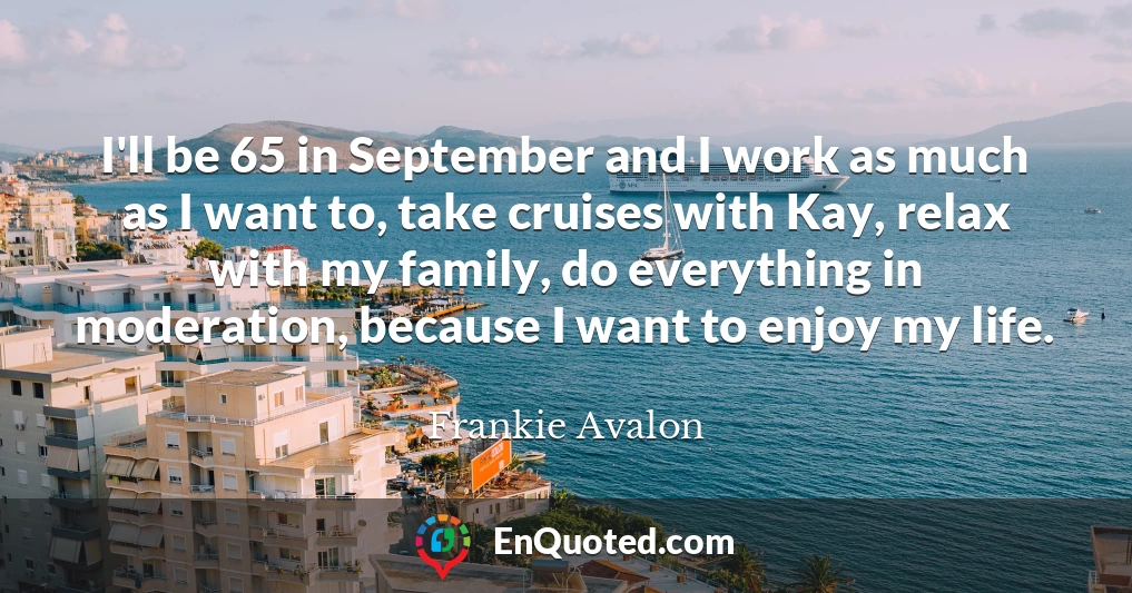 I'll be 65 in September and I work as much as I want to, take cruises with Kay, relax with my family, do everything in moderation, because I want to enjoy my life.