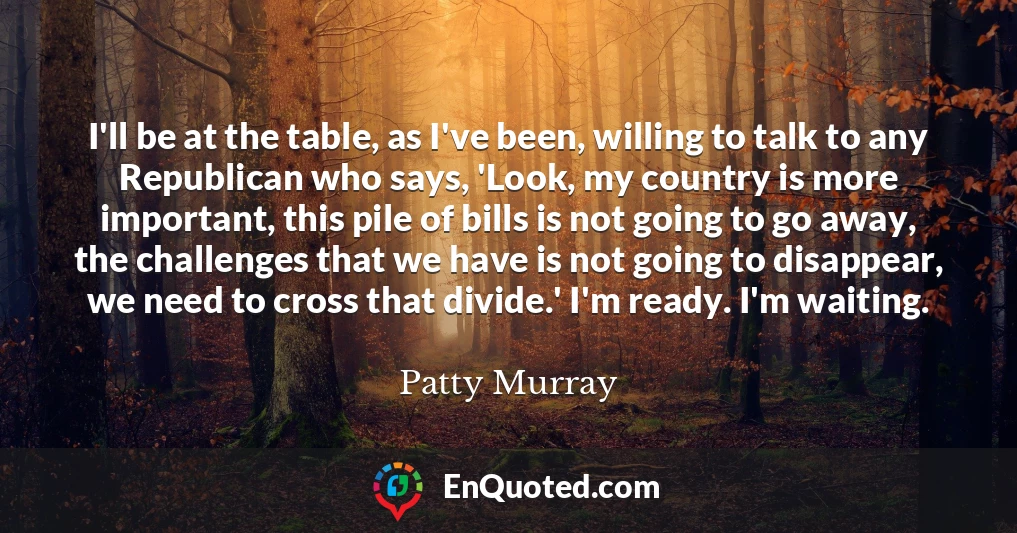 I'll be at the table, as I've been, willing to talk to any Republican who says, 'Look, my country is more important, this pile of bills is not going to go away, the challenges that we have is not going to disappear, we need to cross that divide.' I'm ready. I'm waiting.