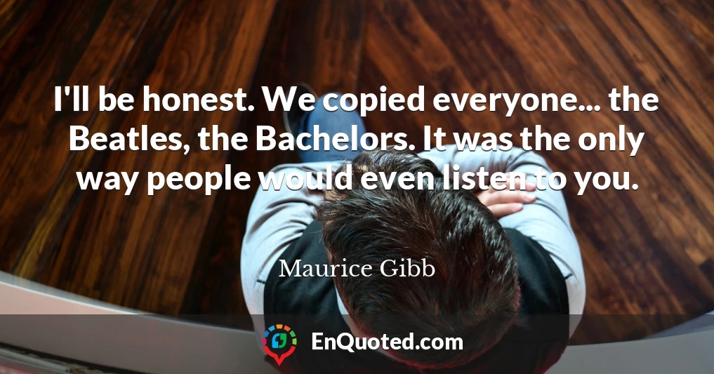 I'll be honest. We copied everyone... the Beatles, the Bachelors. It was the only way people would even listen to you.