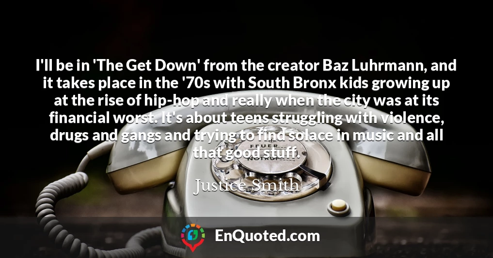 I'll be in 'The Get Down' from the creator Baz Luhrmann, and it takes place in the '70s with South Bronx kids growing up at the rise of hip-hop and really when the city was at its financial worst. It's about teens struggling with violence, drugs and gangs and trying to find solace in music and all that good stuff.