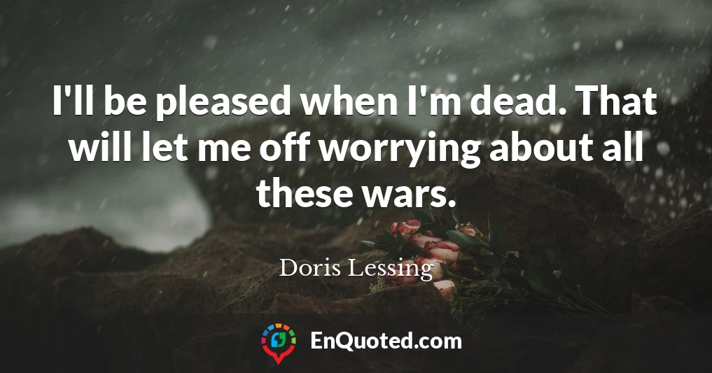 I'll be pleased when I'm dead. That will let me off worrying about all these wars.