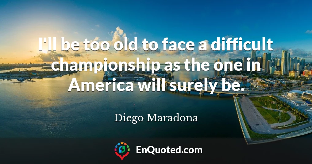 I'll be too old to face a difficult championship as the one in America will surely be.