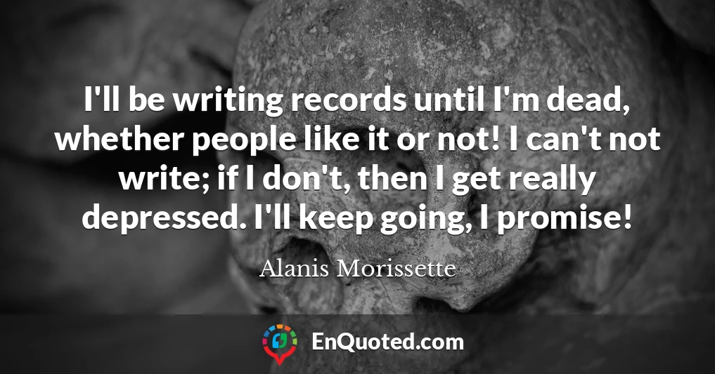 I'll be writing records until I'm dead, whether people like it or not! I can't not write; if I don't, then I get really depressed. I'll keep going, I promise!