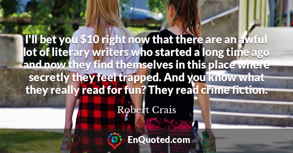 I'll bet you $10 right now that there are an awful lot of literary writers who started a long time ago and now they find themselves in this place where secretly they feel trapped. And you know what they really read for fun? They read crime fiction.