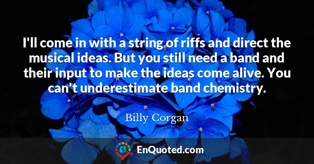 I'll come in with a string of riffs and direct the musical ideas. But you still need a band and their input to make the ideas come alive. You can't underestimate band chemistry.