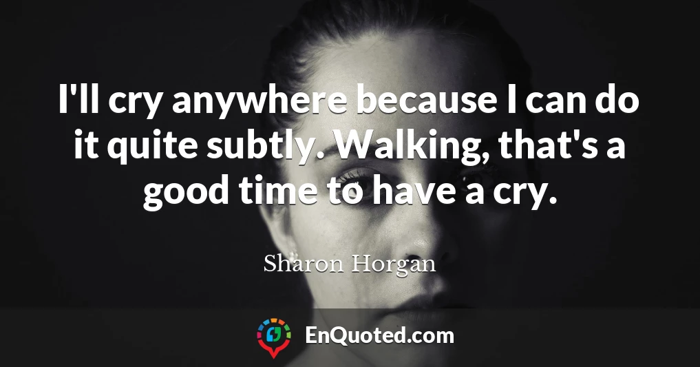 I'll cry anywhere because I can do it quite subtly. Walking, that's a good time to have a cry.
