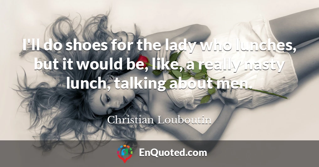 I'll do shoes for the lady who lunches, but it would be, like, a really nasty lunch, talking about men.
