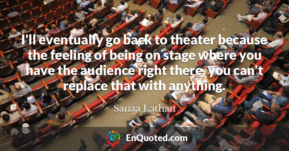 I'll eventually go back to theater because the feeling of being on stage where you have the audience right there, you can't replace that with anything.