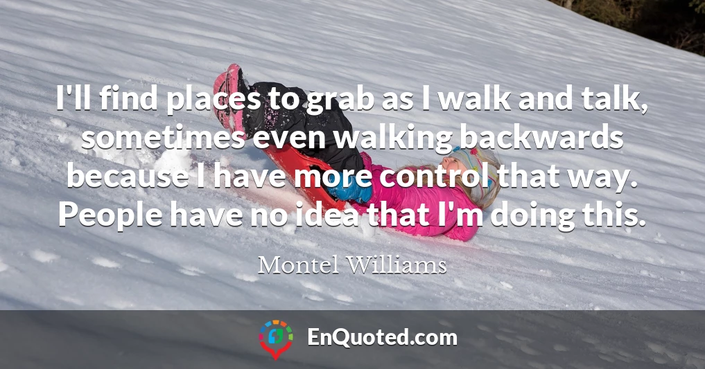 I'll find places to grab as I walk and talk, sometimes even walking backwards because I have more control that way. People have no idea that I'm doing this.