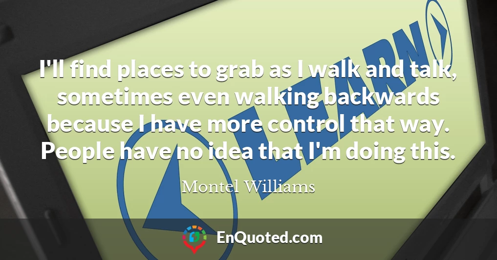 I'll find places to grab as I walk and talk, sometimes even walking backwards because I have more control that way. People have no idea that I'm doing this.