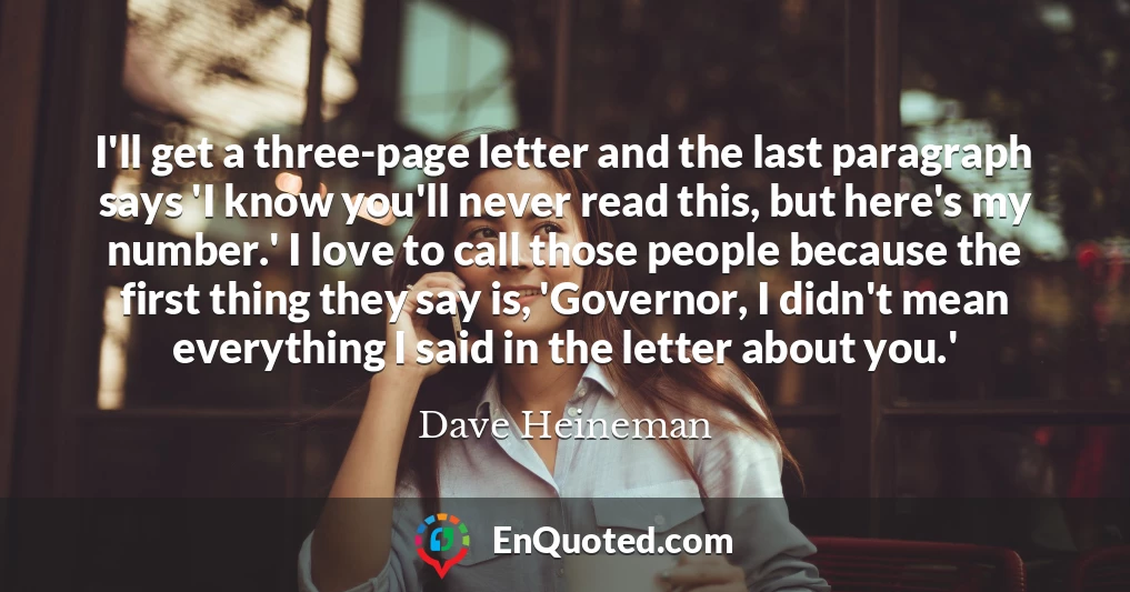 I'll get a three-page letter and the last paragraph says 'I know you'll never read this, but here's my number.' I love to call those people because the first thing they say is, 'Governor, I didn't mean everything I said in the letter about you.'