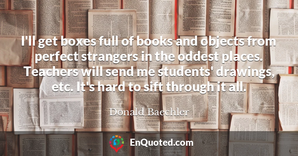 I'll get boxes full of books and objects from perfect strangers in the oddest places. Teachers will send me students' drawings, etc. It's hard to sift through it all.