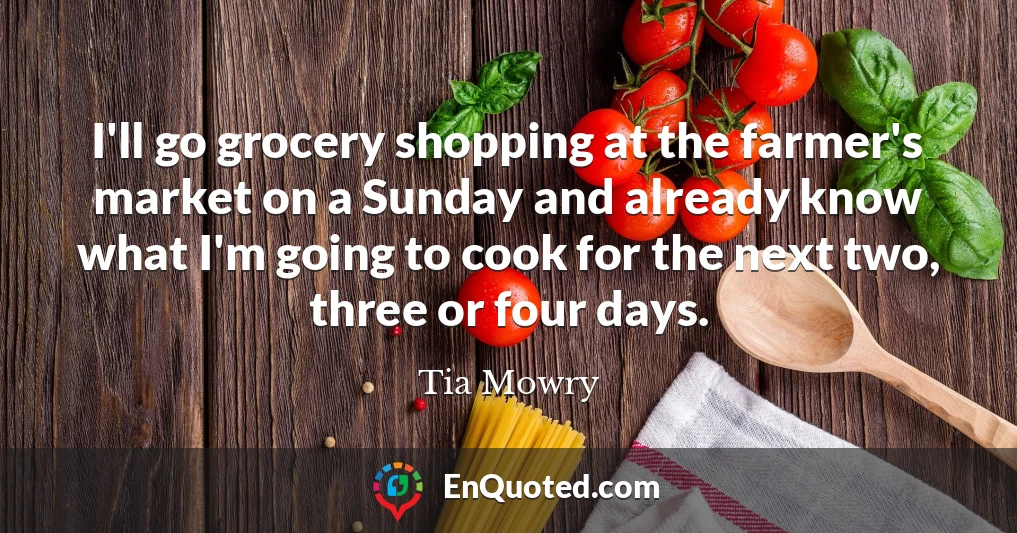 I'll go grocery shopping at the farmer's market on a Sunday and already know what I'm going to cook for the next two, three or four days.