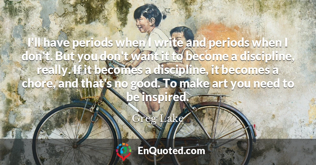 I'll have periods when I write and periods when I don't. But you don't want it to become a discipline, really. If it becomes a discipline, it becomes a chore, and that's no good. To make art you need to be inspired.